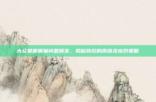 大众夏朗质量问题频发，揭秘背后的原因及应对策略