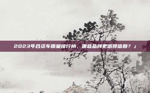 2023年合资车质量排行榜，哪些品牌更值得信赖？」