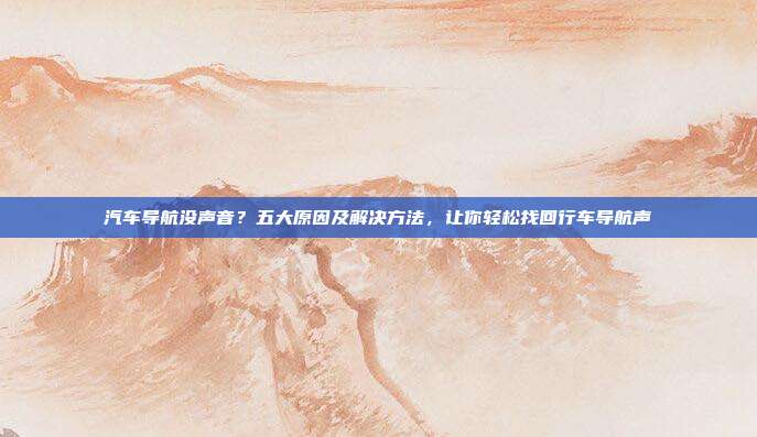 汽车导航没声音？五大原因及解决方法，让你轻松找回行车导航声