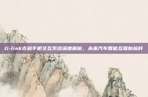 G-link吉利手机交互系统深度解析，未来汽车智能互联新标杆
