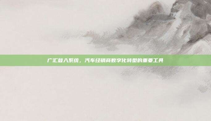 广汇登入系统，汽车经销商数字化转型的重要工具