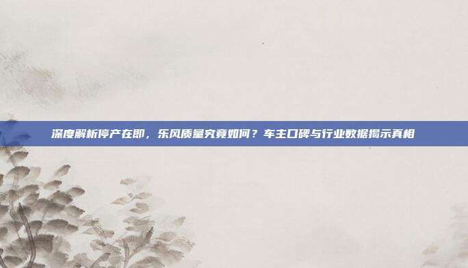 深度解析停产在即，乐风质量究竟如何？车主口碑与行业数据揭示真相