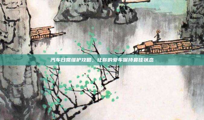 汽车日常维护攻略，让你的爱车保持最佳状态