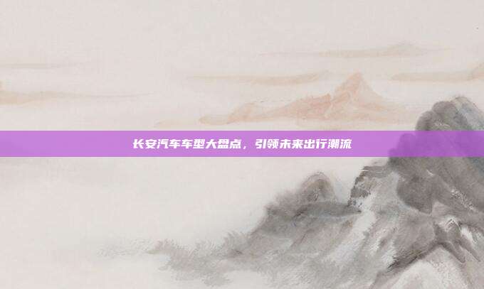 长安汽车车型大盘点，引领未来出行潮流