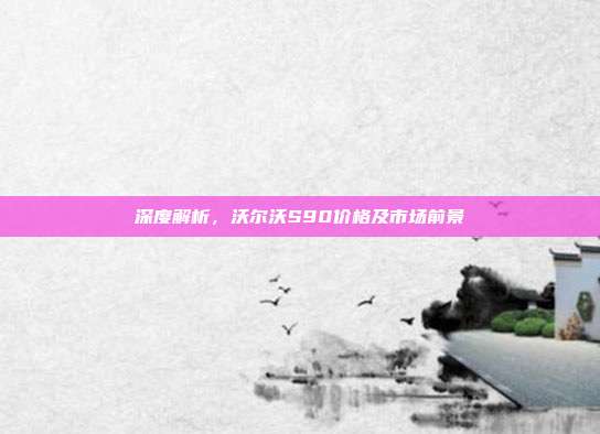 深度解析，沃尔沃S90价格及市场前景