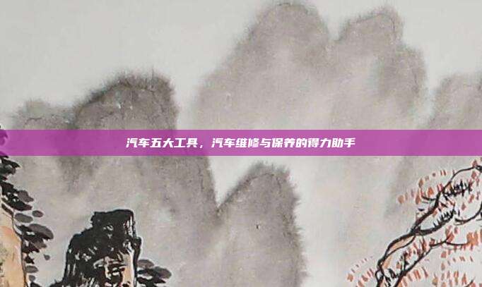 汽车五大工具，汽车维修与保养的得力助手