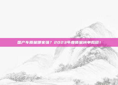 国产车质量哪家强？2023年度质量榜单揭晓！