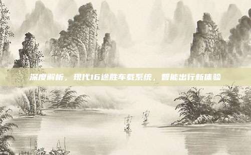 深度解析，现代16途胜车载系统，智能出行新体验
