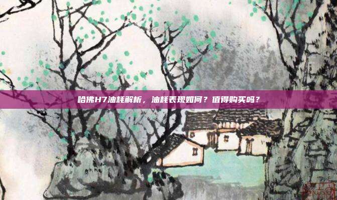 哈佛H7油耗解析，油耗表现如何？值得购买吗？
