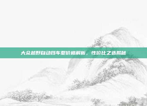 大众越野自动挡车型价格解析，性价比之选揭秘