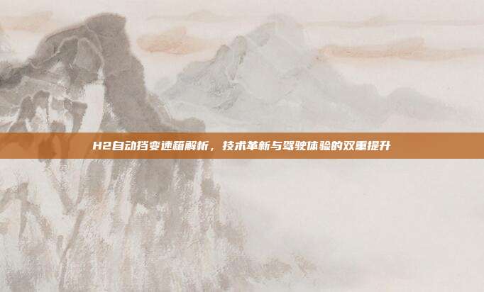 H2自动挡变速箱解析，技术革新与驾驶体验的双重提升