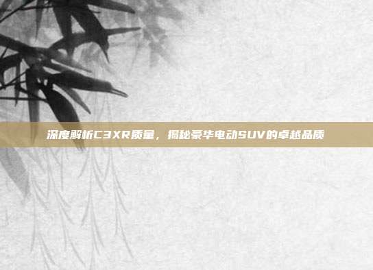 深度解析C3XR质量，揭秘豪华电动SUV的卓越品质