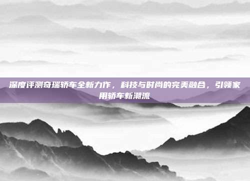 深度评测奇瑞轿车全新力作，科技与时尚的完美融合，引领家用轿车新潮流