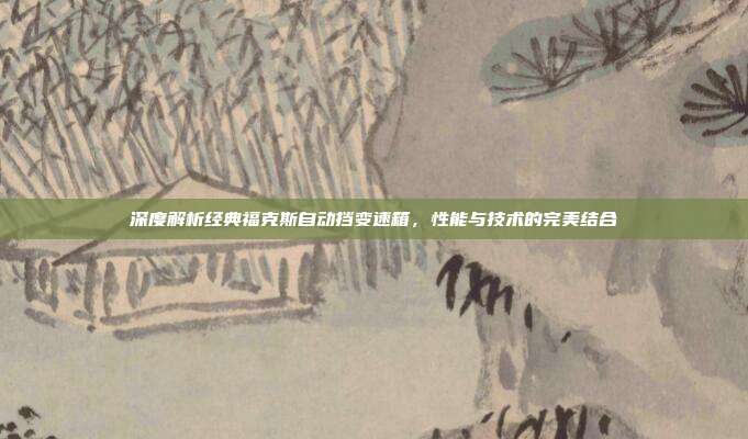 深度解析经典福克斯自动挡变速箱，性能与技术的完美结合
