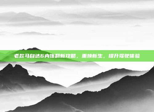 老款马自达6内饰翻新攻略，重焕新生，提升驾驶体验