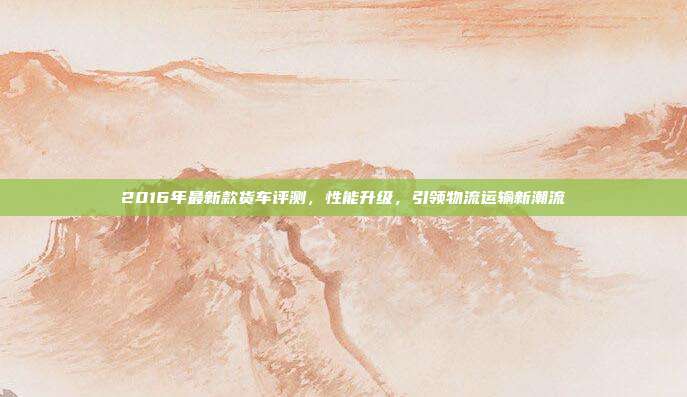 2016年最新款货车评测，性能升级，引领物流运输新潮流