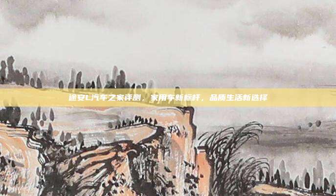 途安L汽车之家评测，家用车新标杆，品质生活新选择