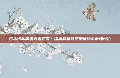 日本汽车质量究竟如何？深度解析其质量优势与市场地位