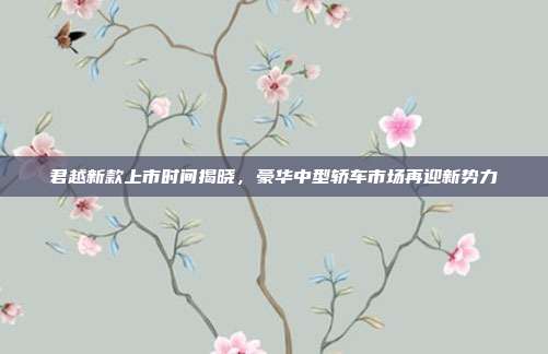 君越新款上市时间揭晓，豪华中型轿车市场再迎新势力