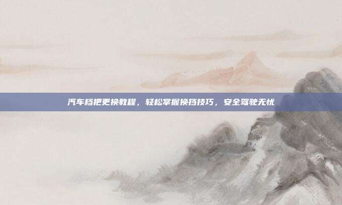 汽车档把更换教程，轻松掌握换挡技巧，安全驾驶无忧