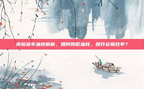 南骏货车油耗解析，如何降低油耗，提升运输效率？