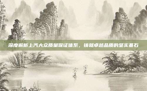 深度解析上汽大众质量保证体系，铸就卓越品质的坚实基石