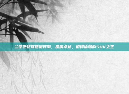 兰德酷路泽质量评测，品质卓越，值得信赖的SUV之王