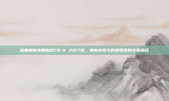 深度解析本田新款CR-V 2017款，革新科技与舒适驾驶的完美融合