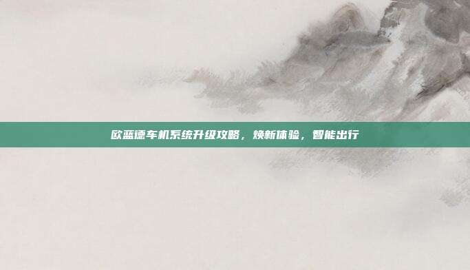 欧蓝德车机系统升级攻略，焕新体验，智能出行