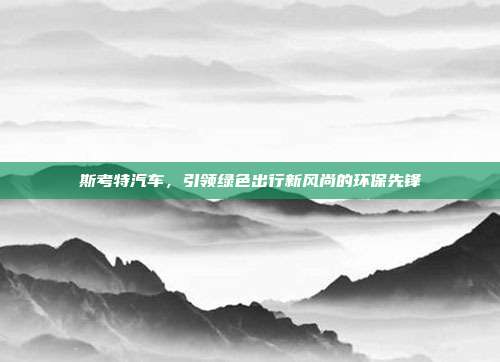 斯考特汽车，引领绿色出行新风尚的环保先锋