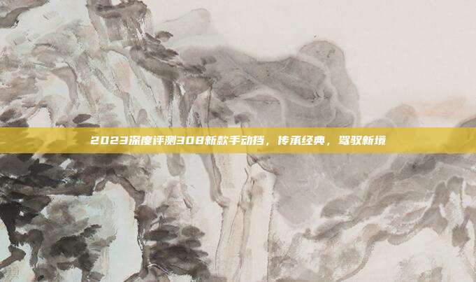 2023深度评测308新款手动挡，传承经典，驾驭新境