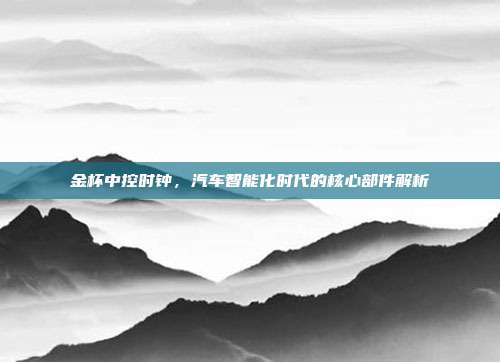 金杯中控时钟，汽车智能化时代的核心部件解析