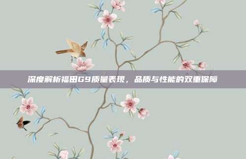 深度解析福田G9质量表现，品质与性能的双重保障