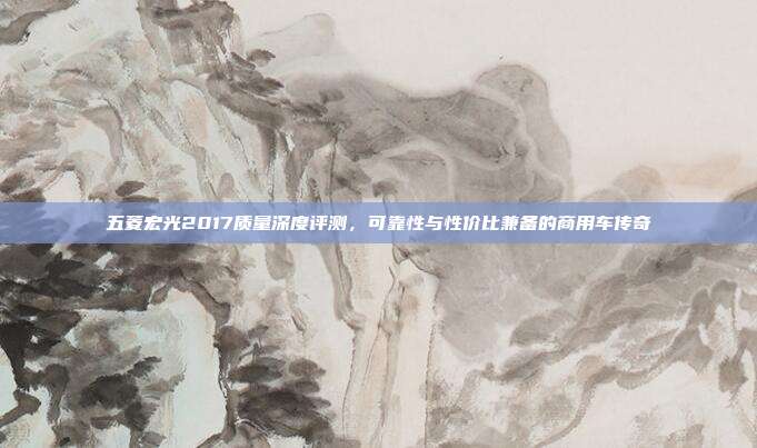五菱宏光2017质量深度评测，可靠性与性价比兼备的商用车传奇