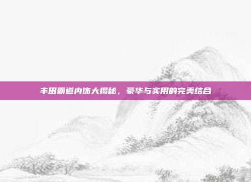 丰田霸道内饰大揭秘，豪华与实用的完美结合