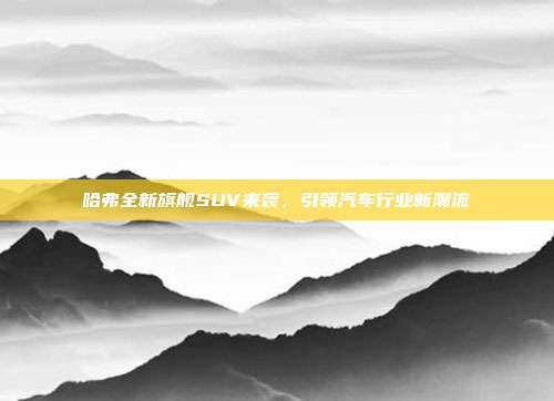 哈弗全新旗舰SUV来袭，引领汽车行业新潮流