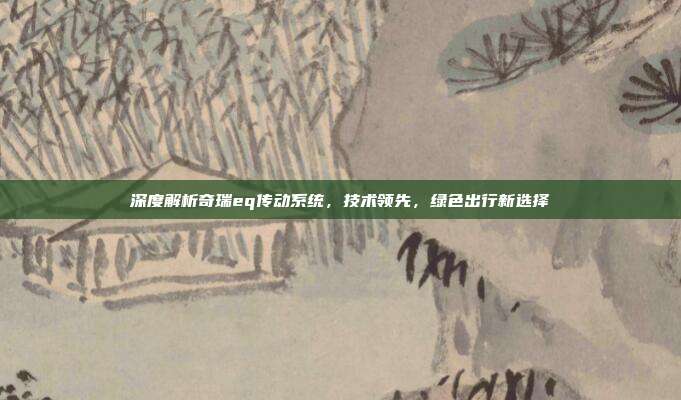 深度解析奇瑞eq传动系统，技术领先，绿色出行新选择