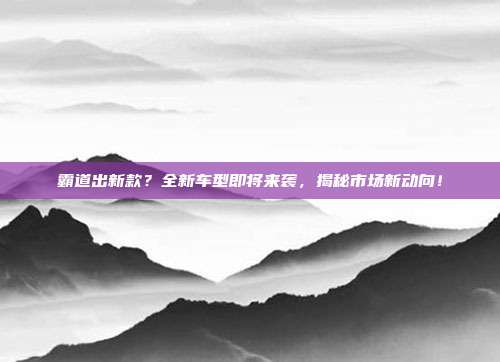 霸道出新款？全新车型即将来袭，揭秘市场新动向！