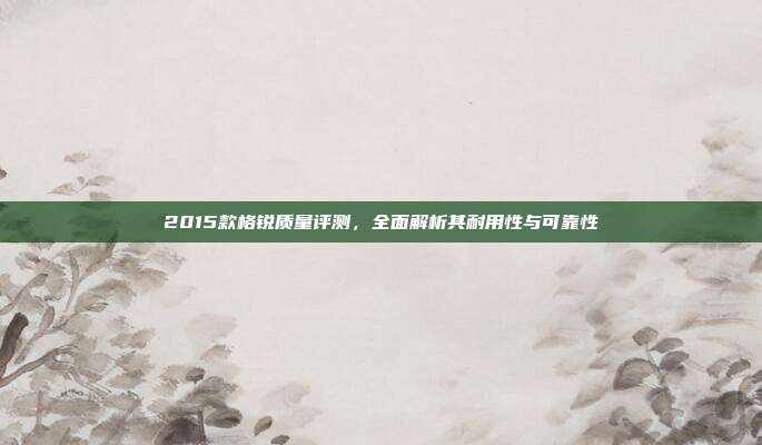 2015款格锐质量评测，全面解析其耐用性与可靠性