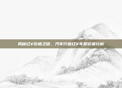 揭秘红V价格之谜，汽车行业红V车型价值分析