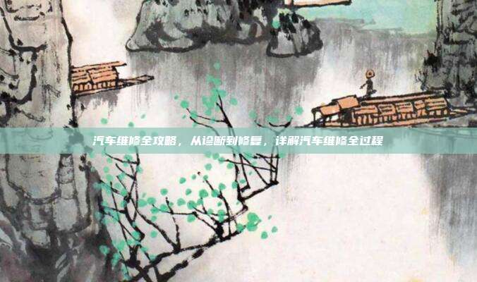 汽车维修全攻略，从诊断到修复，详解汽车维修全过程