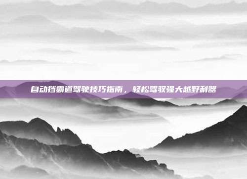 自动挡霸道驾驶技巧指南，轻松驾驭强大越野利器