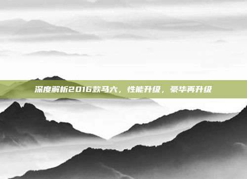 深度解析2016款马六，性能升级，豪华再升级