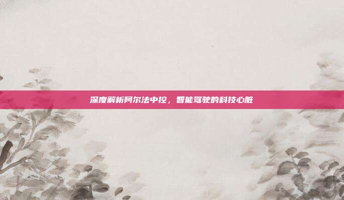 深度解析阿尔法中控，智能驾驶的科技心脏