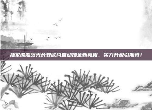 独家谍照曝光长安欧尚自动挡全新亮相，实力升级引期待！