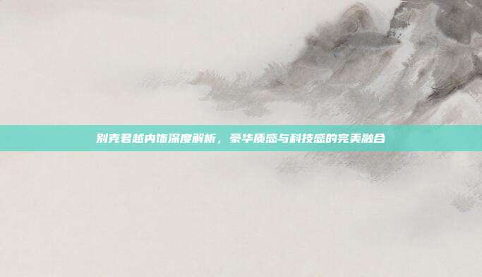 别克君越内饰深度解析，豪华质感与科技感的完美融合