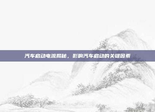 汽车启动电流揭秘，影响汽车启动的关键因素