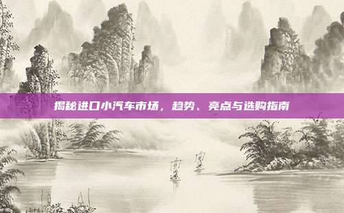 揭秘进口小汽车市场，趋势、亮点与选购指南