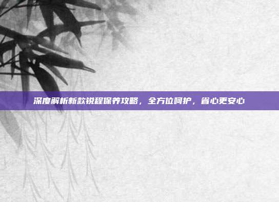 深度解析新款锐程保养攻略，全方位呵护，省心更安心