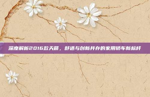 深度解析2016款天籁，舒适与创新并存的家用轿车新标杆